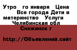  Утро 1-го января › Цена ­ 18 - Все города Дети и материнство » Услуги   . Челябинская обл.,Снежинск г.